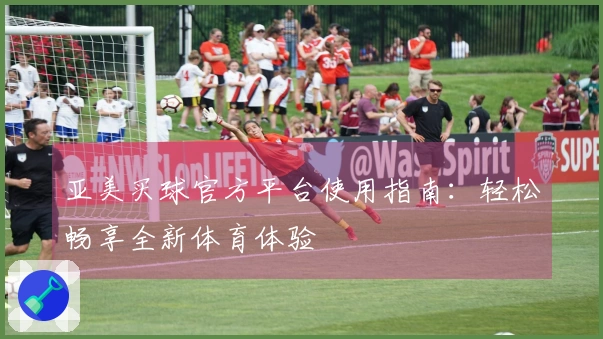 亚美买球官方平台使用指南：轻松畅享全新体育体验