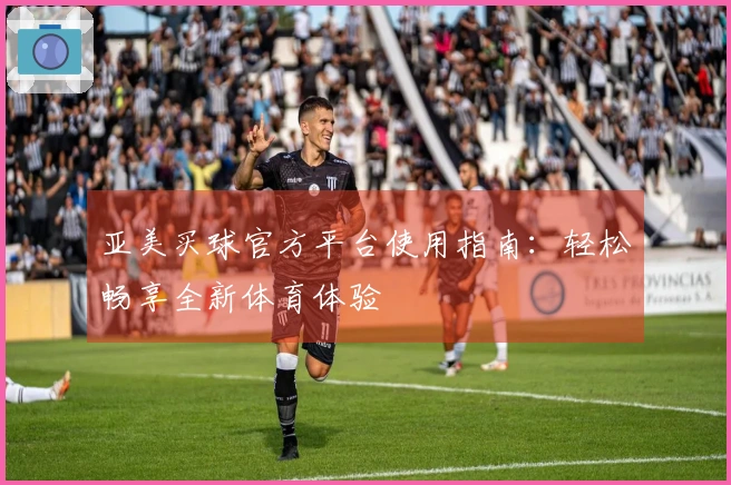 亚美买球官方平台使用指南：轻松畅享全新体育体验