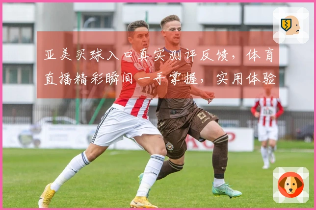 亚美买球入口真实测评反馈，体育直播精彩瞬间一手掌握，实用体验全方位分享