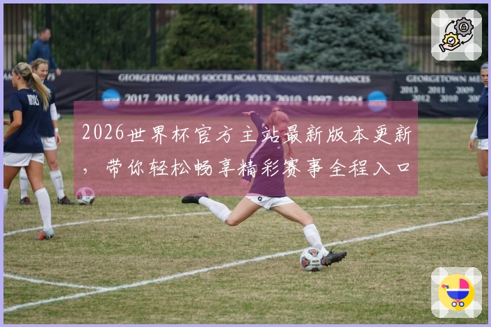 2026世界杯官方主站最新版本更新，带你轻松畅享精彩赛事全程入口和全新功能体验