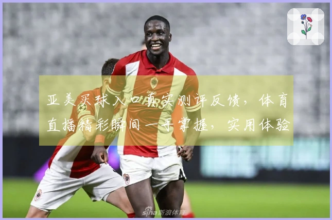 亚美买球入口真实测评反馈，体育直播精彩瞬间一手掌握，实用体验全方位分享